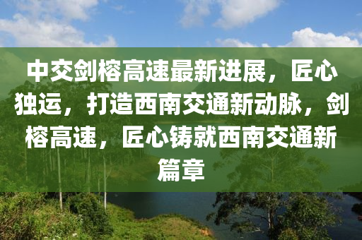 中交剑榕高速最新进展，匠心独运，打造西南交通新动脉，剑榕高速，匠心铸就西南交通新篇章