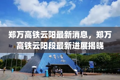 郑万高铁云阳最新消息，郑万高铁云阳段最新进展揭晓