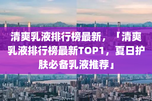 清爽乳液排行榜最新，「清爽乳液排行榜最新TOP1，夏日护肤必备乳液推荐」