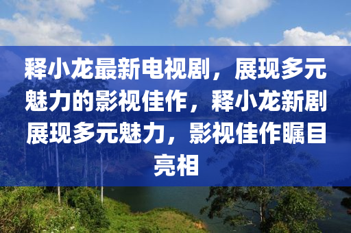 释小龙最新电视剧，展现多元魅力的影视佳作，释小龙新剧展现多元魅力，影视佳作瞩目亮相