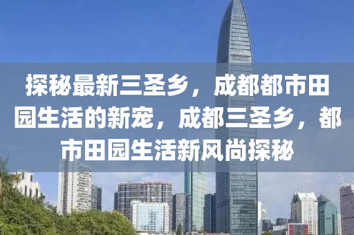 探秘最新三圣乡，成都都市田园生活的新宠，成都三圣乡，都市田园生活新风尚探秘
