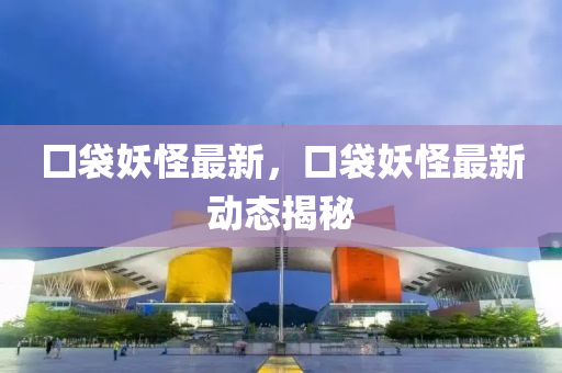 囗袋妖怪最新，口袋妖怪最新动态揭秘