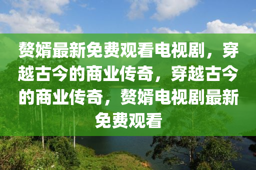 赘婿最新免费观看电视剧，穿越古今的商业传奇，穿越古今的商业传奇，赘婿电视剧最新免费观看