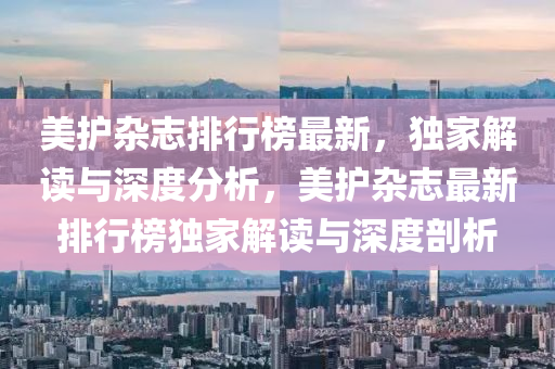 美护杂志排行榜最新，独家解读与深度分析，美护杂志最新排行榜独家解读与深度剖析