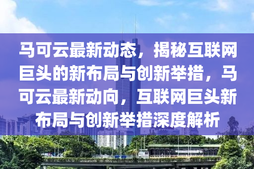 马可云最新动态，揭秘互联网巨头的新布局与创新举措，马可云最新动向，互联网巨头新布局与创新举措深度解析