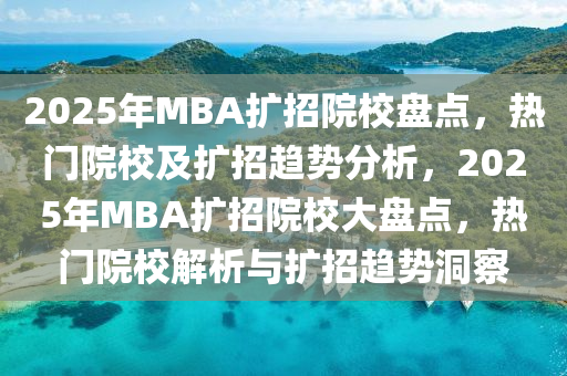2025年MBA扩招院校盘点，热门院校及扩招趋势分析，2025年MBA扩招院校大盘点，热门院校解析与扩招趋势洞察