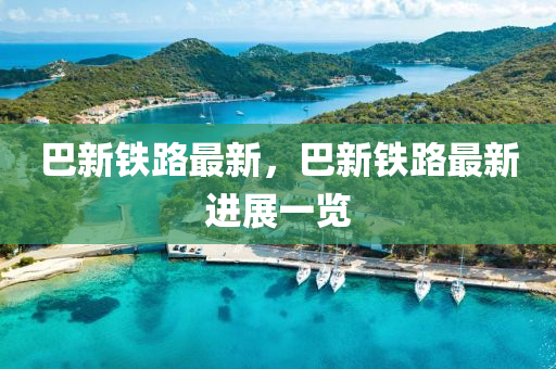 巴新铁路最新，巴新铁路最新进展一览