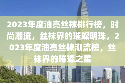 2023年度油亮丝袜排行榜，时尚潮流，丝袜界的璀璨明珠，2023年度油亮丝袜潮流榜，丝袜界的璀璨之星