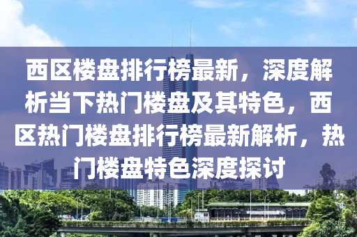 西区楼盘排行榜最新，深度解析当下热门楼盘及其特色，西区热门楼盘排行榜最新解析，热门楼盘特色深度探讨