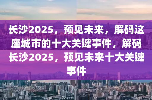 长沙2025，预见未来，解码这座城市的十大关键事件，解码长沙2025，预见未来十大关键事件