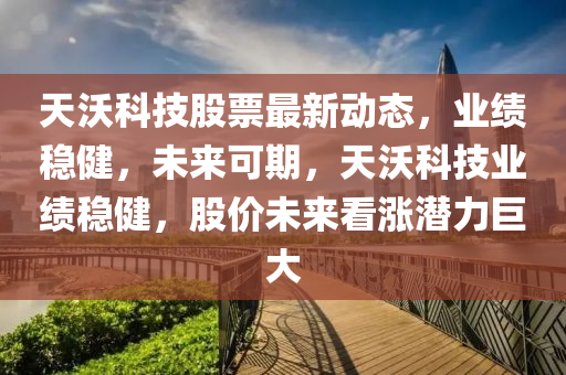 天沃科技股票最新动态，业绩稳健，未来可期，天沃科技业绩稳健，股价未来看涨潜力巨大