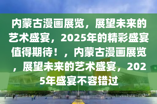 内蒙古漫画展览，展望未来的艺术盛宴，2025年的精彩盛宴值得期待！，内蒙古漫画展览，展望未来的艺术盛宴，2025年盛宴不容错过