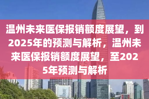温州未来医保报销额度展望，到2025年的预测与解析，温州未来医保报销额度展望，至2025年预测与解析