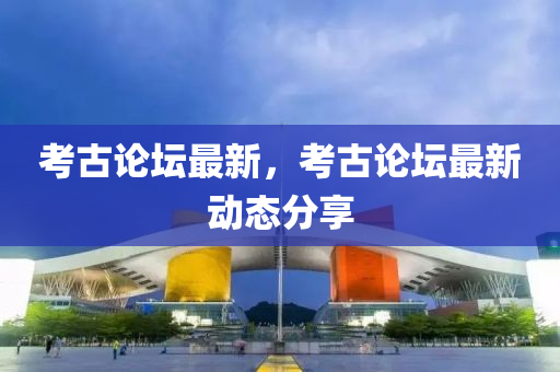 考古论坛最新，考古论坛最新动态分享