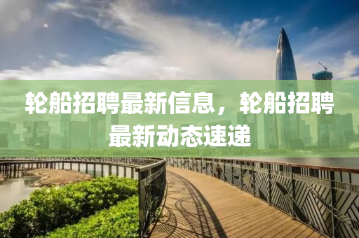 轮船招聘最新信息，轮船招聘最新动态速递