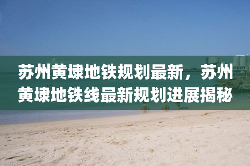 苏州黄埭地铁规划最新，苏州黄埭地铁线最新规划进展揭秘