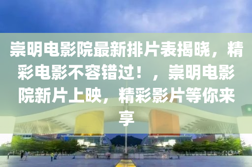 崇明电影院最新排片表揭晓，精彩电影不容错过！，崇明电影院新片上映，精彩影片等你来享