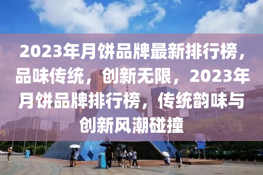 2023年月饼品牌最新排行榜，品味传统，创新无限，2023年月饼品牌排行榜，传统韵味与创新风潮碰撞