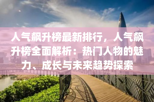 人气飙升榜最新排行，人气飙升榜全面解析：热门人物的魅力、成长与未来趋势探索
