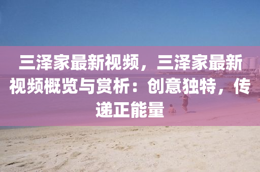 三泽家最新视频，三泽家最新视频概览与赏析：创意独特，传递正能量