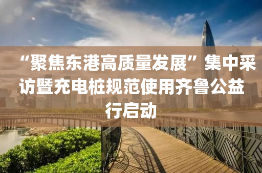 “聚焦东港高质量发展”集中采访暨充电桩规范使用齐鲁公益行启动
