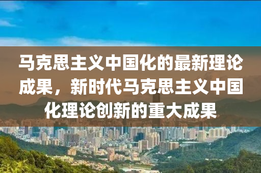马克思主义中国化的最新理论成果，新时代马克思主义中国化理论创新的重大成果