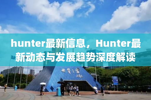 hunter最新信息，Hunter最新动态与发展趋势深度解读