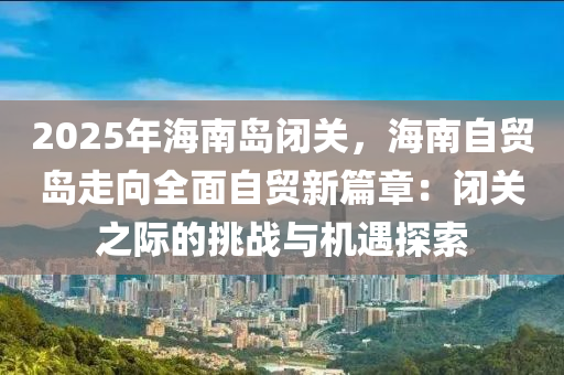 2025年海南岛闭关，海南自贸岛走向全面自贸新篇章：闭关之际的挑战与机遇探索
