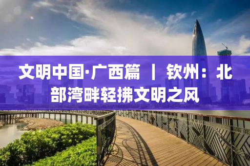 文明中国·广西篇 ｜ 钦州：北部湾畔轻拂文明之风
