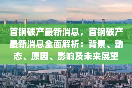 首钢破产最新消息，首钢破产最新消息全面解析：背景、动态、原因、影响及未来展望