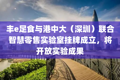 丰e足食与港中大（深圳）联合智慧零售实验室挂牌成立，将开放实验成果