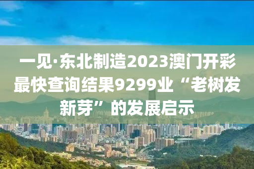 一见·东北制造2023澳门开彩最快查询结果9299业“老树发新芽”的发展启示