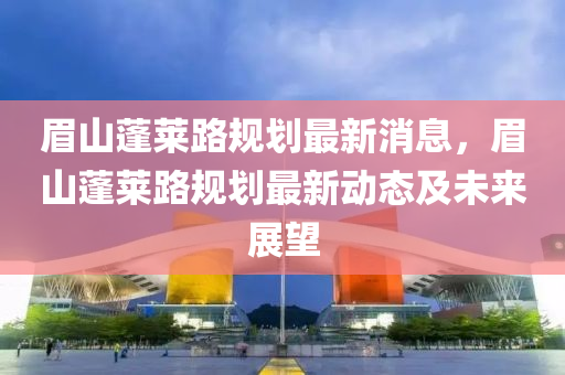 眉山蓬莱路规划最新消息，眉山蓬莱路规划最新动态及未来展望