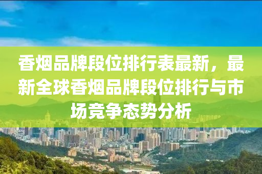 香烟品牌段位排行表最新，最新全球香烟品牌段位排行与市场竞争态势分析