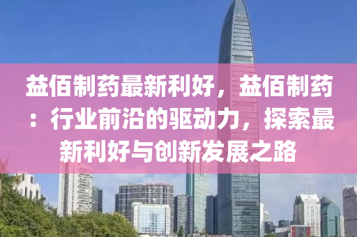 益佰制药最新利好，益佰制药：行业前沿的驱动力，探索最新利好与创新发展之路