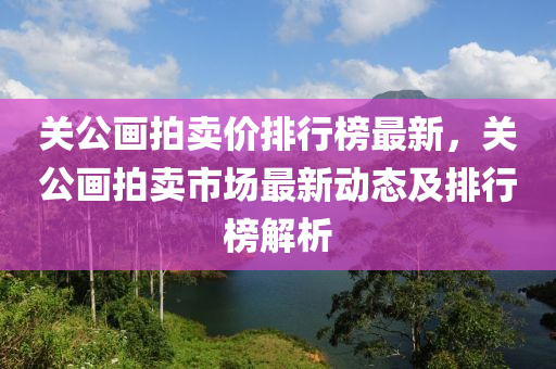 关公画拍卖价排行榜最新，关公画拍卖市场最新动态及排行榜解析