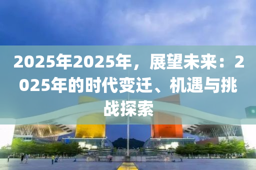 2025年2025年，展望未来：2025年的时代变迁、机遇与挑战探索