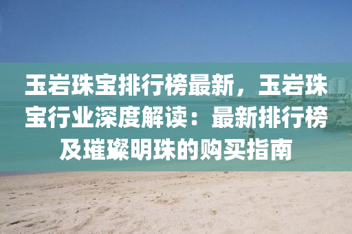 玉岩珠宝排行榜最新，玉岩珠宝行业深度解读：最新排行榜及璀璨明珠的购买指南