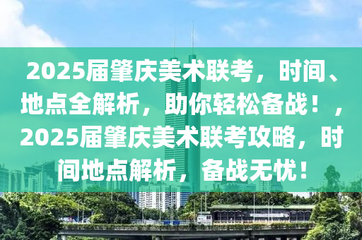 2025届肇庆美术联考，时间、地点全解析，助你轻松备战！，2025届肇庆美术联考攻略，时间地点解析，备战无忧！