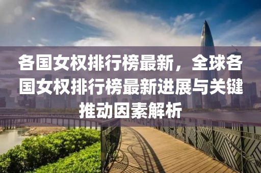 各国女权排行榜最新，全球各国女权排行榜最新进展与关键推动因素解析