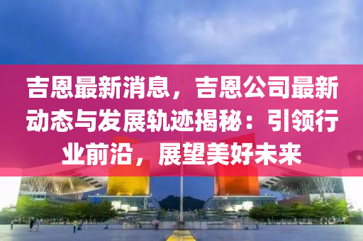 吉恩最新消息，吉恩公司最新动态与发展轨迹揭秘：引领行业前沿，展望美好未来