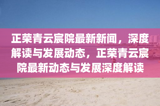 正荣青云宸院最新新闻，深度解读与发展动态，正荣青云宸院最新动态与发展深度解读