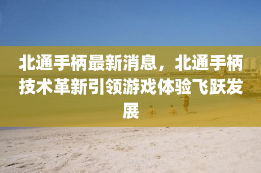 北通手柄最新消息，北通手柄技术革新引领游戏体验飞跃发展