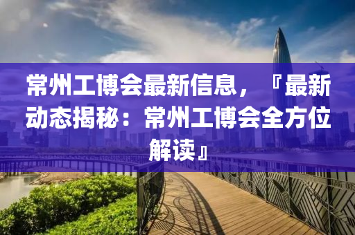 常州工博会最新信息，『最新动态揭秘：常州工博会全方位解读』