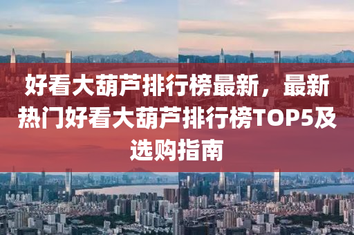 好看大葫芦排行榜最新，最新热门好看大葫芦排行榜TOP5及选购指南