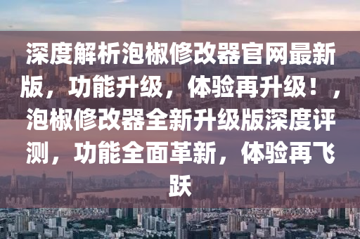 深度解析泡椒修改器官网最新版，功能升级，体验再升级！，泡椒修改器全新升级版深度评测，功能全面革新，体验再飞跃
