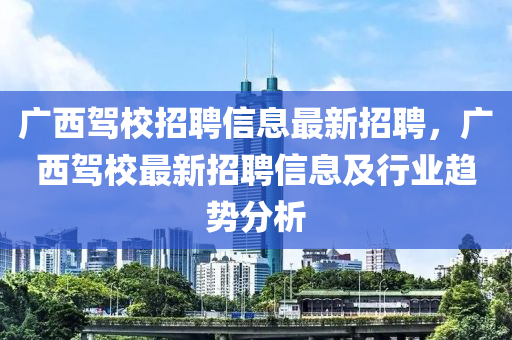 广西驾校招聘信息最新招聘，广西驾校最新招聘信息及行业趋势分析