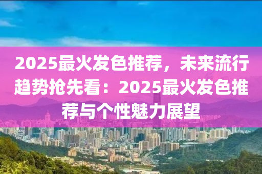 2025最火发色推荐，未来流行趋势抢先看：2025最火发色推荐与个性魅力展望