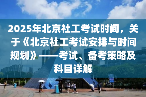 2025年北京社工考试时间，关于《北京社工考试安排与时间规划》——考试、备考策略及科目详解