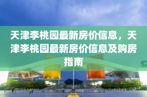 天津李桃园最新房价信息，天津李桃园最新房价信息及购房指南